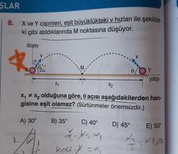 ŞLAR
8.
X ve Y cisimleri, eşit büyüklükteki v hızları ile şekilde-
ki gibi atıldıklarında M noktasına düşüyor.
düşey
a
mo
0
Y
yatay
X1
X2
Xy + xy olduğuna göre, o açısı aşağıdakilerden han-
gisine eşit olamaz? (Sürtünmeler önemsizdir.)
A) 30°
D) 45°
E) 50°
B) 35° C) 40°
? ---
Leost of = x
cx
2 - x 1.2006
