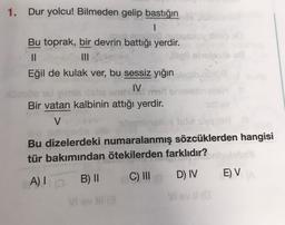 1. Dur yolcu! Bilmeden gelip bastığın
1
Bu toprak, bir devrin battığı yerdir.
II
illele
Eğil de kulak ver, bu sessiz yığın
IV. medor
Bir vatan kalbinin attığı yerdir.
V
wam ingilisle
Bu dizelerdeki numaralanmış sözcüklerden hangisi
tür bakımından ötekilerden farklıdır?
C) III
B) II
D) IV
EV
A)
vel
Vi vill