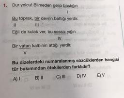 1. Dur yolcu! Bilmeden gelip bastığın
1
Bu toprak, bir devrin battığı yerdir.
II
illele
Eğil de kulak ver, bu sessiz yığın
IV. medor
Bir vatan kalbinin attığı yerdir.
V
wam ingilisle
Bu dizelerdeki numaralanmış sözcüklerden hangisi
tür bakımından ötekilerden farklıdır?
C) III
B) II
D) IV
EV
A)
vel
Vi vill
