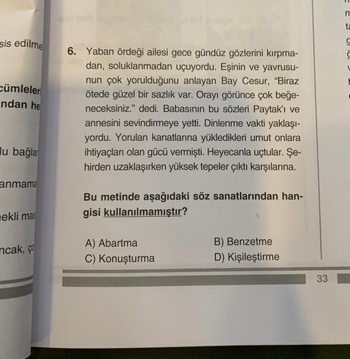 m
ta
sis edilme
cümleler
ndan he
6. Yaban ördeği ailesi gece gündüz gözlerini kırpma-
dan, soluklanmadan uçuyordu. Eşinin ve yavrusu-
nun çok yorulduğunu anlayan Bay Cesur, "Biraz
ötede güzel bir sazlık var. Orayı görünce çok beğe-
neceksiniz." dedi. Babasının bu sözleri Paytak'ı ve
annesini sevindirmeye yetti. Dinlenme vakti yaklaşı-
yordu. Yorulan kanatlarına yükledikleri umut onlara
ihtiyaçları olan gücü vermişti. Heyecanla uçtular. Şe-
hirden uzaklaşırken yüksek tepeler çıktı karşılarına.
lu bağla
anmama
Bu metinde aşağıdaki söz sanatlarından han-
gisi kullanılmamıştır?
nekli ma
ncak, ço
A) Abartma
C) Konuşturma
B) Benzetme
D) Kişileştirme
33