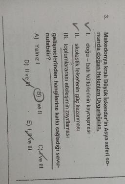 3.
Makedonya kralı Büyük İskender'in Asya seferi so-
nunda doğan Helenizm Uygarlığının,
VI. doğu-batı kültürlerinin kaynaşması
II. skolastik felsefenin güç kazanması
III. toplumlararası etkileşimin zayıflamasi
gelişmelerinden hangilerine katkı sağladığı savu-
nulabilir?
A) Yalnız!
B)) ve 11 Clive !!!
il
D) Il ve
D
E) 1,İve
