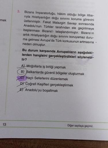 3.
mek
Bizans İmparatorluğu, hâkim olduğu bölge itiba-
riyla Hristiyanlığın doğu sınırını koruma görevini
üstlenmiştir. Fakat Malazgirt Savaşı sonrasında
Anadolu'nun Türkler tarafından ele geçirilmeye
başlanması Bizans'ı telaşlandırmıştır. Bizans'ın
artık Hristiyanlığın doğu sınırını koruyamaz duru-
ma gelmesi Avrupa'da Türk korkusunun artmasına ·
neden olmuştur.
Bu durum karşısında Avrupalıların aşağıdaki-
lerden hangisini gerçekleştirdikleri söylenebi-
lir?
A) Moğollarla iş birliği yapmak
B) Balkanlarda güvenli bölgeler oluşturmak
C) Haçlı Seferlerini düzenlemek
D Coğrafi Keşifleri gerçekleştirmek
El Anadolu'yu boşaltmak
13
Diğer sayfaya geçiniz.