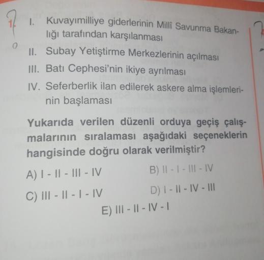 0
1. Kuvayımilliye giderlerinin Milli Savunma Bakan-
lığı tarafından karşılanması
II. Subay Yetiştirme Merkezlerinin açılması
III. Batı Cephesi'nin ikiye ayrılması
IV. Seferberlik ilan edilerek askere alma işlemleri-
nin başlaması
Yukarıda verilen düzenli orduya geçiş çalış-
malarının sıralaması aşağıdaki seçeneklerin
hangisinde doğru olarak verilmiştir?
A) | - || - III - IV
B) II - I - III - IV
C) III - || - | - IV D) 1 - 11 - IV - II
E) III - || - IV - 1