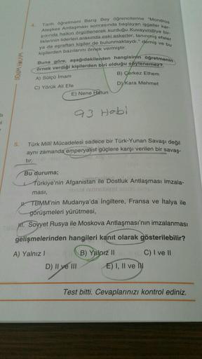 Ateşkes Antlaşması sonrasında başlayan işgaller kar-
Tarih öğretmeni Barış Beyoğrencilerine "Mondros
şisinda halkın örgütlenerek kurduğu Kuvayımilliye bir-
liklerinin liderleri arasında eski askerler, tanınmış efeler
ya da eşraftan kişiler de bulunmaktaydı." demiş ve bu
kişilerden bazılarını örnek vermiştir.
Buna göre, aşağıdakilerden hangisinin öğretmenin
örnek verdiği kişilerden biri olduğu söylenemez?
B) Çerkez Ethem
BENM HOCAM
A) Sütçü Imam
D)/Kara Mehmet
C) Yörük Ali Efe
E) Nene Hatun
93 Hobi
si
5.
Türk Milli Mücadelesi sadece bir Türk-Yunan Savaşı değil
aynı zamanda emperyalist güçlere karşı verilen bir savas-
95 TON
tır.
Türkiye'nin Afganistan ile D
Bu duruma;
ile Dostluk Antlaşması imzala-
ması,
uluslel
IK. TBMM'nin Mudanya'da İngiltere, Fransa ve İtalya ile
görüşmeleri yürütmesi,
Mil. Soyyet Rusya ile Moskova Antlaşması'nın imzalanması
gelişmelerinden hangileri kanıt olarak gösterilebilir?
A) Yalnız!
B) Yalnız II C) I ve II
D) II ve III E) I, II ve IW
Test bitti. Cevaplarınızı kontrol ediniz.
