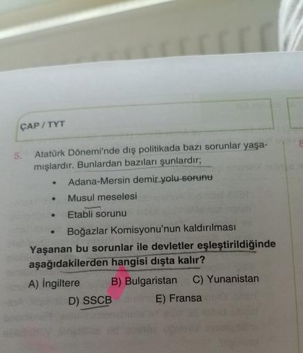 ÇAP / TYT
5. Atatürk Dönemi'nde dış politikada bazı sorunlar yaşa-
mışlardır. Bunlardan bazıları şunlardır;
Adana-Mersin demir yolu sorunu
Musul meselesi
Etabli sorunu
Boğazlar Komisyonu'nun kaldırılması
Yaşanan bu sorunlar ile devletler eşleştirildiğinde
aşağıdakilerden hangisi dışta kalır?
A) İngiltere B) Bulgaristan C) Yunanistan
D) SSCB
E) Fransa