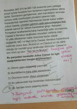 Romalılar, MÖ 272 ile MÖ 133 arasında yani yaklaşık
yüzyıl içinde Anadolu'nun tamamını egemenlikleri altına
alırlar. Sınırlarının genişlemesi, yeni toprakların alınması
sonucu artık cumhuriyet yönetimi yetersiz kalır.
İmparatorluk rejiminin hazırlayıcısı olarak kabul edilen
Julius Caesar, yönetim şeklinin artık işlevsizleştiğini fark
ederek sancılı bir reform hareketine girişir. Rakipleri
Pompeius taraftarlarına karşı kazandığı zafer sonrasında,
Caesar'a Senatus tarafından önceden verilmiş olan
10 yıllık diktatörlük hakkı ölümüne kadar olarak
değiştirilir. MÖ 14 Mart 44'te Caesar, Senatus toplantısına
katılmak üzere iken, Brutus'un ve Cassius'un da dâhil
olduğu bir muhâlif grup tarafından öldürülür. Caesar'ın
son sözü şu olur: "Sen de mi Brutus!" Dedipine göre
Bu parçadan hareketle Julius Caesar ile ilgili yakini
aşağıdakilerden hangisi söylenemez?
olmaz
mi?
A) Ülkede rejim değişikliği yapmıştır.
B) Muhâliflerine karşı zafer kazanmıştır.
C) Ölümüne kadar ülkeyi yönetmiştir.
D) En yakınındaki kişi tarafından öldürülmüştür.
E) Hz. İsa'dan önce yaşamış biridir.
» Parasrat sorusunskaLYON TÜRKÇE
parecrete
bagh leatarak burda yamadiging
söylerz
y
