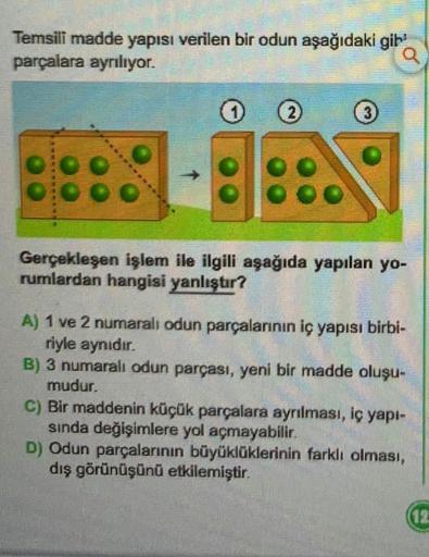 Temsili madde yapısı verilen bir odun aşağıdaki gih
parçalara ayrılıyor.
2)
3
Gerçekleşen işlem ile ilgili aşağıda yapılan yo-
rumlardan hangisi yanlıştır?
A) 1 ve 2 numaralı odun parçalarının iç yapısı birbi-
riyle aynıdır.
B) 3 numaralı odun parçası, yeni bir madde oluşu-
mudur.
C) Bir maddenin küçük parçalara ayrılması, iç yapı-
sinda değişimlere yol açmayabilir.
D) Odun parçalarının büyüklüklerinin farklı olması,
dış görünüşünü etkilemiştir.
12