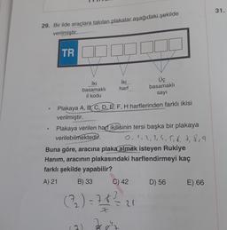 31.
29. Bir ilde araçlara takılan plakalar aşağıdaki şekilde
verilmiştir.
TR
Üç
iki
İki
basamakli harf basamakli
il kodu
sayı
Plakaya A, B, C, D, E, F, H harflerinden farklı ikisi
verilmiştir.
Plakaya verilen harf ikilisinin tersi başka bir plakaya
verilebilmektedir. 0,1,2,3,4,5,6,7,8,9
Buna göre, aracına plaka almak isteyen Rukiye
Hanım, aracının plakasındaki harflendirmeyi kaç
farklı şekilde yapabilir?
A) 21
B) 33
C) 42
D) 56 E) 66
3
=
Z
(32) = 7.6?
= 21
9)
