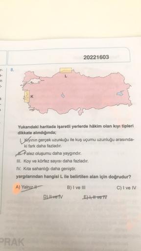 20221603
8.
L
n
1-
K
a
Yukarıdaki haritada işaretli yerlerde hâkim olan kıyı tipleri
dikkate alındığında;
kiyinin gerçek uzunluğu ile kuş uçumu uzunluğu arasında-
ki fark daha fazladır.
A Falez oluşumu daha yaygındır.
III. Koy ve körfez sayısı daha fazladır.
IV. Kita sahanlığı daha geniştir.
yargılarından hangisi L ile belirtilen alan için doğrudur?
A) Yalnız it
B) I ve III
C) I ve IV
D) II ve TV
E), Hve TV
PRAK