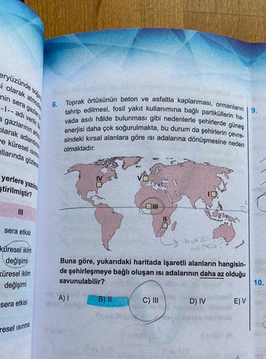 eryüzünde
si olarak atmosis
nin sera gaziante
soğan
-|-- adı verilir.ge
9.
a gazlarının :
olarak adlandınla
Je küresel Isinne
llarında gözler
6. Toprak örtüsünün beton ve asfaltla kaplanması, ormanların
tahrip edilmesi, fosil yakıt kullanımına bağlı partiküllerin ha-
vada asılı hâlde bulunması gibi nedenlerle şehirlerde güneş
enerjisi daha çok soğurulmakta, bu durum da şehirlerin çevre-
sindeki kırsal alanlara göre isi adalarına dönüşmesine neden
ating
olmaktadır.
yerlere yazılma
Stirilmiştir?
sera etkisi
buran
küresel iklim
değişimi
Küresel iklim
değişimi
Buna göre, yukarıdaki haritada işaretli alanların hangisin-
de şehirleşmeye bağlı oluşan isi adalarının daha az olduğu
savunulabilir?
10.
A)
B) II
C) III
D) IV
E) V
sera etkisi
resel ısınma
