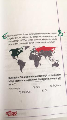 B.
12.
Benzer özellikleri dikkate alınarak çeşitli ülkelerden oluşan
bölgeler bulunmaktadır. Bu bölgelere Dünya ekonomi-
sinin yaklaşık %65'ini temsil eden ve ekonomisi güçlü
sekiz ülkenin oluşturduğu G8 örnek olarak verilebilir.
Buna göre G8 ülkelerinin gösterildiği bu haritadaki
bölge içerisinde aşağıdaki ülkelerden hangisi yer
almaz?
A) Almanya
B) ABD C) İngiltere
D) Japonya
E) Çin
negg