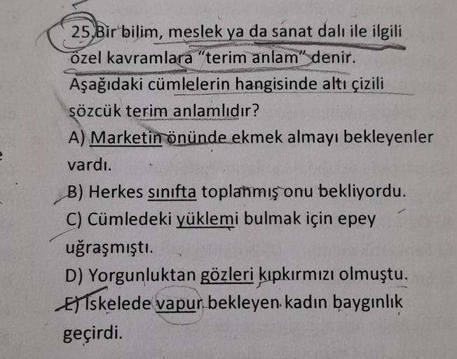25.Bir bilim, meslek ya da sanat dalı ile ilgili
özel kavramlara "terim anlam" denir.
Aşağıdaki cümlelerin hangisinde altı çizili
sözcük terim anlamlıdır?
A) Marketin önünde ekmek almayı bekleyenler
vardı.
B) Herkes sınıfta toplanmış onu bekliyordu.
C) Cüm