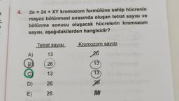 4.
2n = 24 + XY kromozom formülüne sahip hücrenin
mayoz bölünmesi sırasında oluşan tetrat sayısı ve
bölünme sonucu oluşacak hücrelerin kromozom
sayısı, aşağıdakilerden hangisidir?
Tetrat sayısı
Kromozom sayısı
A)
13
26
B
26
13
C
13
13
D)
26
26
E)
26
A2