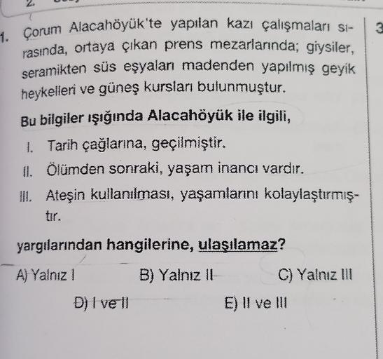 1. Çorum Alacahöyük'te yapılan kazı çalışmaları si-
rasında, ortaya çıkan prens mezarlarında; giysiler,
seramikten süs eşyalan madenden yapılmış geyik
heykelleri ve güneş kursları bulunmuştur.
Bu bilgiler ışığında Alacahöyük ile ilgili,
1. Tarih çağlanna, geçilmiştir.
11. Ölümden sonraki, yaşam inancı vardır.
TIL Ateşin kullanılması, yaşamlarını kolaylaştırmış.
yargılarından hangilerine, ulaşılamaz?
A) Yalnız 1 B) Yalnız 11
C) Yalnız 111
D) I vell
E) II ve III