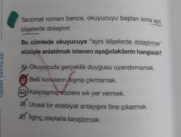 Tanzimat romanı bence, okuyucuyu baştan sona aynı
klişelerde dolaştırır.
Bu cümlede okuyucuya "aynı klişelerde dolaştırmak"
sözüyle anlatılmak istenen aşağıdakilerin hangisidir?
An Okuyucuda gerçeklik duygusu uyandırmamak.
OZGUN YAYINLARI
B Belli konuların dışına çıkmamak.
C) Kalıplaşmış sözlere sık yer vermek.
Ulusal bir edebiyat anlayışını öne çıkarmak.
ilginç olaylarla tanıştırmak.