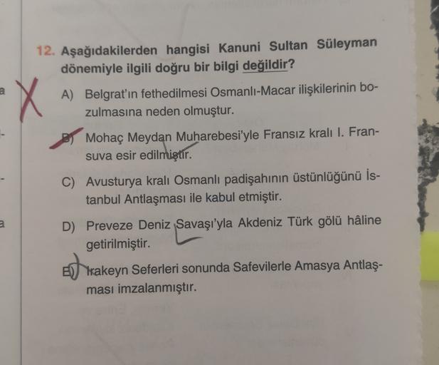 a
X
12. Aşağıdakilerden hangisi Kanuni Sultan Süleyman
dönemiyle ilgili doğru bir bilgi değildir?
A) Belgrat'ın fethedilmesi Osmanlı-Macar ilişkilerinin bo-
zulmasına neden olmuştur.
By Mohaç Meydan Muharebesi'yle Fransız kralı I. Fran-
suva esir edilmiştir.
C) Avusturya kralı Osmanlı padişahının üstünlüğünü İs-
tanbul Antlaşması ile kabul etmiştir.
2
D) Preveze Deniz Savaşı'yla Akdeniz Türk gölü hâline
getirilmiştir.
Trakeyn Seferleri sonunda Safevilerle Amasya Antlaş-
ması imzalanmıştır.