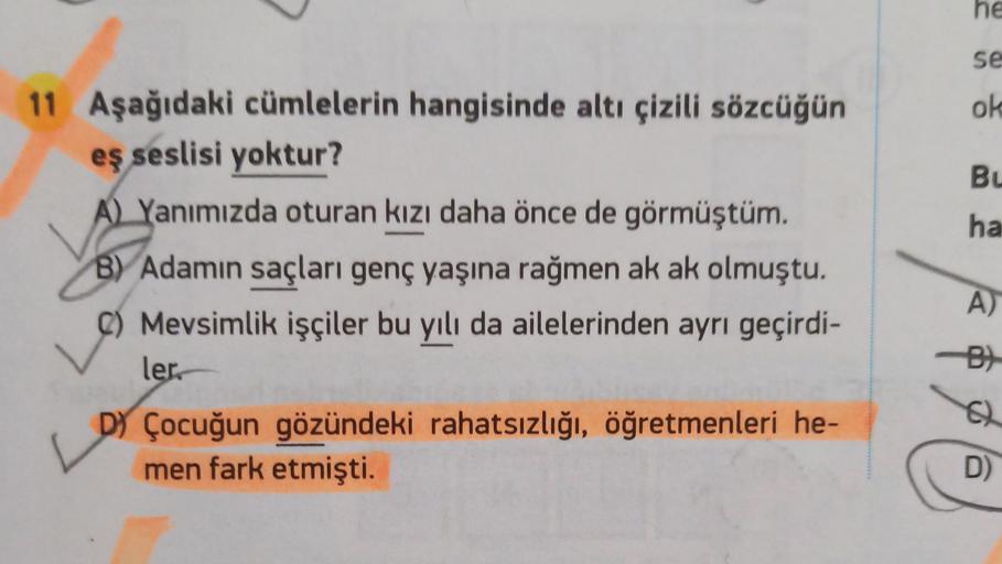 he
se
ok
Bu
ha
11 Aşağıdaki cümlelerin hangisinde altı çizili sözcüğün
eş seslisi yoktur?
A) Yanımızda oturan kızı daha önce de görmüştüm.
B) Adamin saçları genç yaşına rağmen ak ak olmuştu.
C) Mevsimlik işçiler bu yılı da ailelerinden ayrı geçirdi-
ler
D) Çocuğun gözündeki rahatsızlığı, öğretmenleri he-
men fark etmişti.
A)
-B)
D)