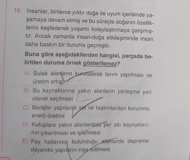 16. İnsanlar, binlerce yıldır doğa ile uyum içerisinde ya-
şamaya devam etmiş ve bu süreçte doğanın özellik-
lerini keşfederek yaşamı kolaylaştırmaya çalışmış-
tır. Ancak zamanla insan-doğa etkileşiminde insan
daha baskın bir duruma geçmiştir.
Buna göre aşağıdakilerden hangisi, parçada be-
lirtilen duruma örnek gösterilemez?
A) Sulak alanların kurutularak tarım yapılması ve
üretim artışı
B) Su kaynaklarına yakın alanların yerleşme yeri
olarak seçilmesi
C) Barajlar yapılarak sel ve taşkınlardan korunma,
enerji üretimi
D) Kutuplara yakın alanlardaki yer altı kaynakları-
nin çıkarılması ve işlenmesi
E) Fay hatlarının bulunduğu
alanlarda depreme
dayanıklı yapıların inşa edilmesi