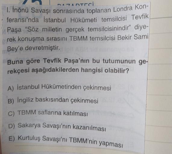 Antrci
1. İnönü Savaşı sonrasında toplanan Londra Kon-
feransı'nda İstanbul Hükümeti temsilcisi Tevfik
Paşa “Söz milletin gerçek temsilcisinindir” diye-
rek konuşma sırasını TBMM temsilcisi Bekir Sami
Bey'e devretmiştir.
Buna göre Tevfik Paşa'nın bu tutumunun ge-
rekçesi aşağıdakilerden hangisi olabilir?
A) İstanbul Hükümetinden çekinmesi
B) İngiliz baskısından çekinmesi
C) TBMM saflarına katılması
D) Sakarya Savaşı'nın kazanılması
E) Kurtuluş Savaşı'nı TBMM'nin yapması