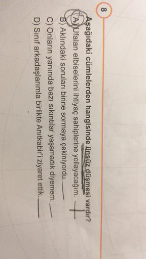 8
Aşağıdaki cümlelerden hangisinde ünsüz düşmesi vardır?
AjUfalan elbiselerini ihtiyaç sahiplerine yollayacağım. +
B) Aklındaki soruları birine sormaya çekiniyordu.
C) Onların yanında bazı sıkıntılar yaşamadık diyemem.
D) Sınıf arkadaşlarımla birlikte Anıtkabir'i ziyaret ettik.
11