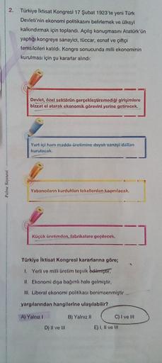 2. Türkiye İktisat Kongresi 17 Şubat 1923'te yeni Türk
Devleti'nin ekonomi politikasını belirlemek ve ülkeyi
kalkındırmak için toplandi. Açılış konuşmasını Atatürk'ün
yaptigi kongreye sanayici, tüccar, esnaf ve çiftçi
temsilcileri katıldı. Kongre sonucunda milli ekonominin
kurulması için şu kararlar alindi:
Devlet, özel sektörün gerçekleştiremediği girişimlere
bizzat el atarak ekonomik görevini yerine getirecek.
Yurt içi ham madde üretimine dayal sanayi dalian
kurulacak
Palme Yayınevi
Yabancilann kurduklan tekellerden keqmnilacak.
Küçük üretimden, fabrikalara geçilecek.
Türkiye İktisat Kongresi kararlarına göre;
1. Yerli ve mill Uretim teşvik beristir,
IL Ekonomi dışa bağımlı hale gelmiştir.
III. Liberal ekonomi politikası benimsenmiştir
yargılarından hangilerine ulaşılabilir?
A) Yalnız
B) Yalnız 11
C) I ve III
D) II ve III
E) 1. Il ve IR