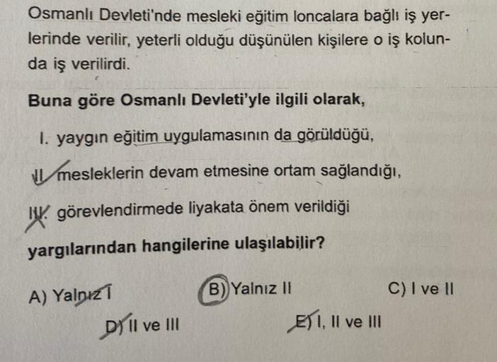 Osmanlı Devleti'nde mesleki eğitim loncalara bağlı iş yer-
lerinde verilir, yeterli olduğu düşünülen kişilere o iş kolun-
da iş verilirdi.
Buna göre Osmanlı Devleti'yle ilgili olarak,
I. yaygın eğitim uygulamasının da görüldüğü,
mesleklerin devam etmesine ortam sağlandığı,
W. görevlendirmede liyakata önem verildiği
yargılarından hangilerine ulaşılabilir?
B) Yalnız 11
C) I ve II
A) Yalnız
DI II ve 1
E) I, II ve III