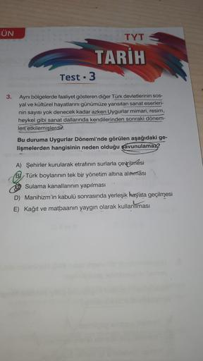 GÜN
TYT
TARİH
Test. 3
3.
Aynı bölgelerde faaliyet gösteren diğer Türk devletlerinin sos-
yal ve kültürel hayatlarını günümüze yansıtan sanat eserleri-
nin sayısı yok denecek kadar azken Uygurlar mimari, resim,
heykel gibi sanat dallarında kendilerinden sonraki dönem-
leri etkilemişlerdir.
Bu duruma Uygurlar Dönemi'nde görülen aşağıdaki ge-
lişmelerden hangisinin neden olduğu savunulamaz?
A) Şehirler kurularak etrafının surlarla çevrilmesi
BI Türk boylarının tek bir yönetim altına alınması
Sulama kanallarinin yapılması
D) Manihizm'in kabulü sonrasında yerleşik hayata geçilmesi
E) Kağıt ve matbaanin yaygın olarak kullanılması
