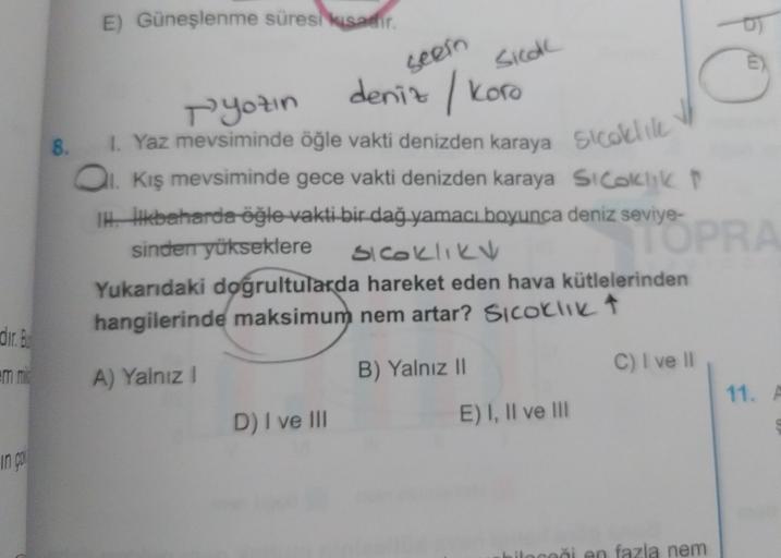 E) Güneşlenme süresi kısadir.
seen
Side
deniz / Koro
8.
E)
Pyotin
1. Yaz mevsiminde öğle vakti denizden karaya Sicoli
al Kış mevsiminde gece vakti denizden karaya Si calchikt
Ikbaharda öğle vakti bir dağ yamacı boyunca deniz seviye-
sinden yükseklere
TOPRA
Siceklik
Yukarıdaki doğrultularda hareket eden hava kütlelerinden
hangilerinde maksimum nem artar? Sicoliikt
dir
. Bu
C) I ve II
A) Yalnız
B) Yalnız II
11. A
D) I ve III
E) I, II ve III
in
ileceği en fazla nem