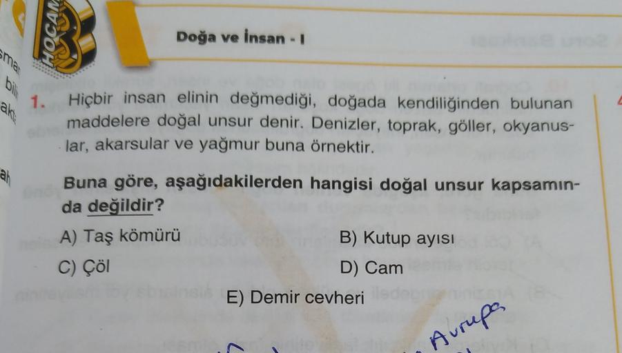 WVJOH
Doğa ve insan - 1
ak
1. Hiçbir insan elinin değmediği, doğada kendiliğinden bulunan
maddelere doğal unsur denir. Denizler, toprak, göller, okyanus-
lar, akarsular ve yağmur buna örnektir.
ah
Buna göre, aşağıdakilerden hangisi doğal unsur kapsamın-
da değildir?
A) Taş kömürü
B) Kutup ayısı
C) Çöl
D) Cam
E) Demir cevheri
Avrupa
