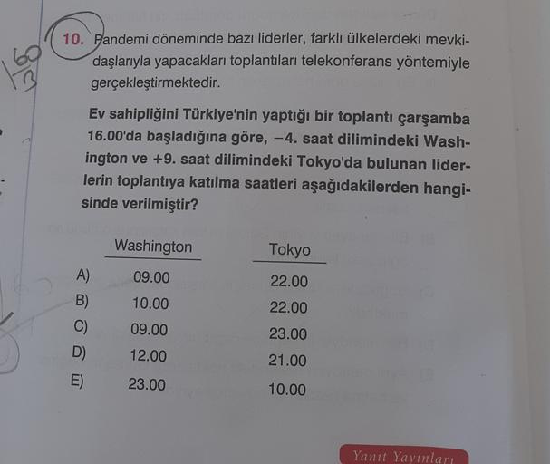 10. Pandemi döneminde bazı liderler, farklı ülkelerdeki mevki-
daşlarıyla yapacakları toplantıları telekonferans yöntemiyle
gerçekleştirmektedir.
Ev sahipliğini Türkiye'nin yaptığı bir toplantı çarşamba
16.00'da başladığına göre, - 4. saat dilimindeki Wash-
ington ve +9. saat dilimindeki Tokyo'da bulunan lider-
lerin toplantıya katılma saatleri aşağıdakilerden hangi-
sinde verilmiştir?
Washington
Tokyo
09.00
22.00
10.00
A)
B)
C)
D
22.00
09.00
23.00
12.00
21.00
E)
23.00
10.00
Yanıt Yayınları