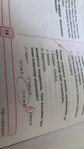 IVIL
lalaftarla-
mediğine
D) Anlaşma Devletlerinin,
rini yakından izlediğine
mesi icat eden Enes, Osmanlı Dev-
duğu yıllara bir yolculuk yapmış-
uğunda, Mebuslar Meclisinin açık
rka ve cemiyetlerin bu Mecliste
E) Milli Mücadele taraftarlarının istanbul Hükümeti-
ni tanımadığına
çe.
müştür.
mu aşağıdaki dönemlerden
lenebilir?
16. Fransız ordusunun Anadolu topraklarından
kilirken bıraktığı silah ve teçhizatın,
1. Eskişehir - Kütahya,
II. Sakarya,
III. Başkomutanhid nen
savaşlarının hangilerinde, Türk kuvvetleri tara-
fından kullanıldığı söylenebilir?
A) Yalnız! B) Yalnız II
D) I ve II
E) II ve III
Yalnız III
14
Diğer sayfaya geçiniz.