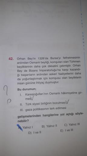 1
L
G
1
S
A
R
M
A
L
42. Orhan Bey'in 1326'da Bursa'yı fethetmesinin
ardından Osmanlı beyliği, komşuları olan Türkmen
beyliklerinin daha çok dikkatini çekmiştir. Orhan
Bey de Bizans İmparatorluğu'na karşı kazandı-
ği başarıların ardından askeri faaliyetlerini daha
da yoğunlaştırmak için komşusu olan beyliklerin
insan gücüne ihtiyaç duymuştur.
7
Bu durumun;
1. Karesioğulları'nın Osmanlı hâkimiyetine gir-
mesi/
II. Türk siyasi birliğinin bozulması
III. gaza politikasının terk edilmesi
gelişmelerinden hangilerine yol açtığı söyle-
nebilir?
Yalniz !
B) Yalnız 11
D) I ve 1
C) Yalnız III
E) I ve III