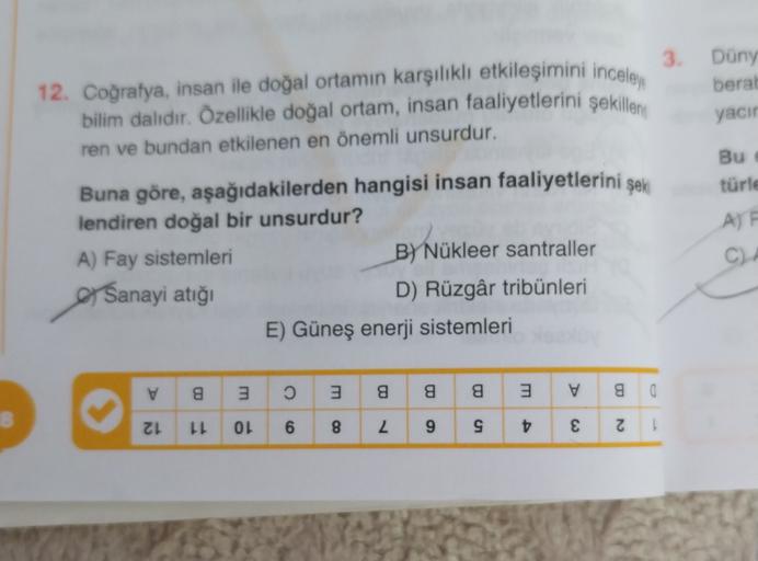 12. Coğrafya, insan ile doğal ortamın karşılıklı etkileşimini inceley
bilim dalıdır. Özellikle doğal ortam, insan faaliyetlerini şekillem
ren ve bundan etkilenen en önemli unsurdur.
3. Düny
beral
yacın
Bu
türle
AF
Buna göre, aşağıdakilerden hangisi insan faaliyetlerini şek
lendiren doğal bir unsurdur?
A) Fay sistemleri
By Nükleer santraller
Sanayi atığı
D) Rüzgâr tribünleri
E) Güneş enerji sistemleri
C)
v
8
3
3
a
a
a
3
V
g
a
ZL
LL
OL
6
8
L 9
t
€
N
1