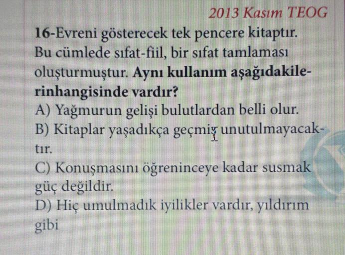 2013 Kasım TEOG
16-Evreni gösterecek tek pencere kitaptır.
Bu cümlede sıfat-fiil, bir sıfat tamlaması
oluşturmuştur. Aynı kullanım aşağıdakile-
rinhangisinde vardır?
A) Yağmurun gelişi bulutlardan belli olur.
B) Kitaplar yaşadıkça geçmiş unutulmayacak-
C) Konuşmasını öğreninceye kadar susmak
güç değildir.
D) Hiç umulmadık iyilikler vardır, yıldırım
gibi