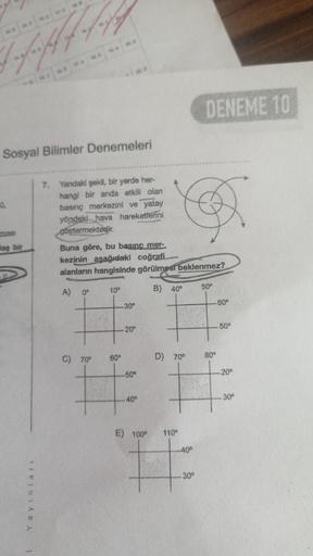 chaffung
DENEME 10
Sosyal Bilimler Denemeleri
.
7. Yandaki şekil, bir yerde her-
hangi bir anda etkili olan
basınç merkezini ve yatay
yöndeki hava hareketlerini
göstermektedir.
Buna göre, bu basinc mer-
kezinin asağıdaki coğrafi
alanların hangisinde görülmesi beklenmez?
mas
daş bir
A)
10°
50°
0°
B) 40°
30°
60°
20°
50°
60°
C) 70°
80°
D) 70°
-50°
-20°
40°
-30°
E) 100°
110°
.400
TE
30°
Joule