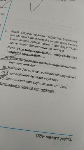 TIT
leik al-
kis-
3. Büyük Selçuklu hükümdarı Tuğrul Bey, Şiilerin bas-
kisi altındaki Abbasi halifesini koruma altına almıştır.
Bunun üzerine Abbasi halifesi Tuğrul Bey'e “Doğu-
nun ve Batının Sultanı” unvanını vermiştir.
Buna göre Selçuklularla ilgili aşağıdakilerden
hangisine ulaşılabilir?
A) islam dünyasındaki mezhep kavgalarına tama-
men son verdikleri
B). Halifenin dinî ve siyasi yetkilerini ele geçirdikleri
C) Egemenliklerini üç kıtaya yaydıkları
D) İslam dünyasında saygınlıklarını artırdıkları
Ex Saltanat anlayışına son verdikleri
Diğer sayfaya geçiniz.