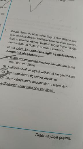 TIT
leik al-
kis-
3. Büyük Selçuklu hükümdarı Tuğrul Bey, Şiilerin bas-
kisi altındaki Abbasi halifesini koruma altına almıştır.
Bunun üzerine Abbasi halifesi Tuğrul Bey'e “Doğu-
nun ve Batının Sultanı” unvanını vermiştir.
Buna göre Selçuklularla ilgili aş