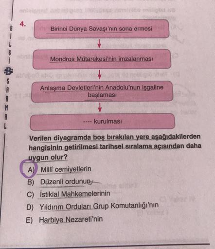 4.
Birinci Dünya Savaşı'nın sona ermesi
6
Mondros Mütarekesi'nin imzalanması
A
Anlaşma Devletleri'nin Anadolu'nun işgaline
başlaması
A
kurulması
Verilen diyagramda boş bırakılan yere aşağıdakilerden
hangisinin getirilmesi tarihsel sıralama açısından daha
uygun olur?
A) Milli cemiyetlerin
B) Düzenli ordunun
C) İstiklal Mahkemelerinin
D) Yıldırım Orduları Grup Komutanlığı'nın
E) Harbiye Nezareti'nin