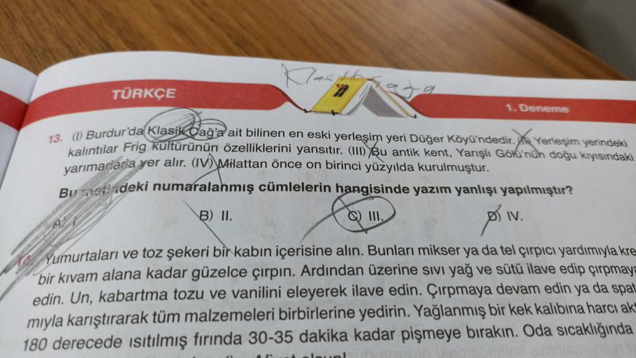 TÜRKÇE
1. Deneme
73. () Burdur'da Klasik Dağa ait bilinen en eski yerleşim yeri Düğer Köyü'ndedir. Am Yerleşim yerindeki
kalıntılar Frig kültürünün özelliklerini yansıtır. (1) Bu antik kent, Yarışlı Goku'nun doğu kıyısındaki
yarımadada yer alır. (IV) Pilattan önce on birinci yüzyılda kurulmuştur.
Bu svetdeki numaralanmış cümlelerin hangisinde yazım yanlışı yapılmıştır?
B) II.
C) III.
IV.
Yumurtaları ve toz şekeri bir kabın içerisine alın. Bunları mikser ya da tel çırpıcı yardımıyla kre
bir kıvam alana kadar güzelce çırpın. Ardından üzerine sıvı yağ ve sütü ilave edip çırpmay=
edin. Un, kabartma tozu ve vanilini eleyerek ilave edin. Çırpmaya devam edin ya da spat
mıyla karıştırarak tüm malzemeleri birbirlerine yedirin. Yağlanmış bir kek kalıbına harcı ak
180 derecede isıtılmış fırında 30-35 dakika kadar pişmeye bırakın. Oda sıcaklığında