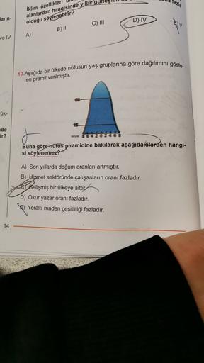 fazla
larin-
İklim özellikleri
alanlardan hangisinde yıllık gul
olduğu söylenebilir?
C) III
D) IV
B) II
ve IV
A)
10. Aşağıda bir ülkede nüfusun yaş gruplarına göre dağılımını göste-
ren pramit verilmiştir.
ük-
de
ir?
Buna göre nüfus piramidine bakılarak aşağıdakilerden hangi-
si söylenemez?
A) Son yıllarda doğum oranları artmıştır.
B) Hizmet sektöründe çalışanların oranı fazladır.
e Belişmiş bir ülkeye aittir.
D) Okur yazar oranı fazladır.
Yeraltı maden çeşitliliği fazladır.
14