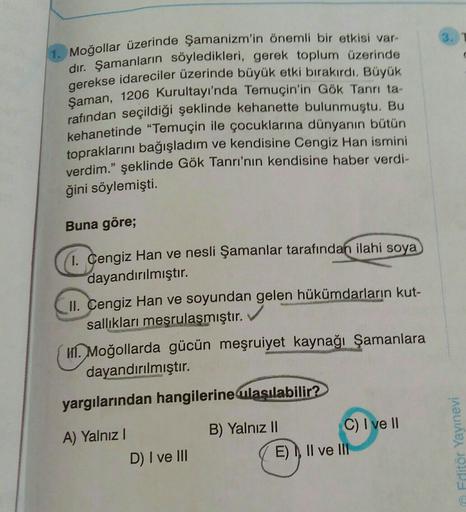 Moğollar üzerinde şamanizm'in önemli bir etkisi var-
dir. Şamanların söyledikleri, gerek toplum üzerinde
gerekse idareciler üzerinde büyük etki bırakırdı. Büyük
Şaman, 1206 Kurultayı'nda Temuçin'in Gök Tanrı ta-
rafından seçildiği şeklinde kehanette bulunmuştu. Bu
kehanetinde "Temuçin ile çocuklarına dünyanın bütün
topraklarını bağışladım ve kendisine Cengiz Han ismini
verdim." şeklinde Gök Tanrı'nın kendisine haber verdi-
ğini söylemişti.
Buna göre;
1. Cengiz Han ve nesli Şamanlar tarafından ilahi soya
dayandırılmıştır
.
II. Cengiz Han ve soyundan gelen hükümdarların kut-
salliklari meşrulaşmıştır.
1. Moğollarda gücün meşruiyet kaynağı Şamanlara
dayandırılmıştır.
yargılarından hangilerine ulasılabilir?
A) Yalnız !
D) I ve III
B) Yalnız II C) I ve II
E), II ve III
Editör Yayınevi