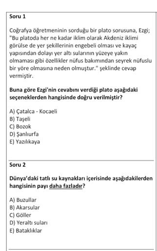 Soru 1
Coğrafya öğretmeninin sorduğu bir plato sorusuna, Ezgi;
"Bu platoda her ne kadar iklim olarak Akdeniz iklimi
görülse de yer şekillerinin engebeli olması ve kayaç
yapısından dolayı yer altı sularının yüzeye yakın
olmaması gibi özellikler nüfus bakımından seyrek nüfuslu
bir yöre olmasına neden olmuştur." şeklinde cevap
vermiştir.
Buna göre Ezgi'nin cevabını verdiği plato aşağıdaki
seçeneklerden hangisinde doğru verilmiştir?
A) Çatalca - Kocaeli
B) Taşeli
C) Bozok
D) Şanlıurfa
E) Yazılıkaya
Soru 2
Dünya'daki tatlı su kaynakları içerisinde aşağıdakilerden
hangisinin payı daha fazladır?
A) Buzullar
B) Akarsular
C) Göller
D) Yeraltı suları
E) Bataklıklar