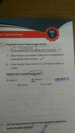 A TÜRK DÜNYASI
TEST
1
4.islamiyet öncesi Türklerle ilgili verilen;
Torgişler
1. Parayı kullanan ilk Türk devleti, Kök Türkler'dir.
II. Oğuz-Kipçak mücadeleleri Dede Korkut Hikayelerinin
oluşmasında etkili olmuştur.
III. Talas Savaşı, Kırgız Devleti'nin yıkılmasına neden ol-
muştur.
bilgilerinden hangileri doğrudur?
C) I ve II
A) Yalnız 1
B) Yalnız II
D) Il ve III
E) I, II ve III
5. ilk Türk toplumlarıyla ilgili verilen aşağıdaki eşleştirme-
lerden hangisi yanlıştır?
lar