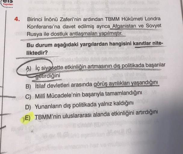 Yayınlan
4.
Birinci İnönü Zaferi'nin ardından TBMM Hükûmeti Londra
Konferansı'na davet edilmiş ayrıca Afganistan ve Sovyet
Rusya ile dostluk antlaşmaları yapılmıştır.
Bu durum aşağıdaki yargılardan hangisini kanıtlar nite-
liktedir?
A) İç siyasette etkinliğin artmasının dış politikada başarılar
getirdiğini
B) İtilaf devletleri arasında görüş ayrılıkları yaşandığını
C) Millî Mücadele'nin başarıyla tamamlandığını
D) Yunanların dış politikada yalnız kaldığını
E) TBMM'nin uluslararası alanda etkinliğini artırdığını