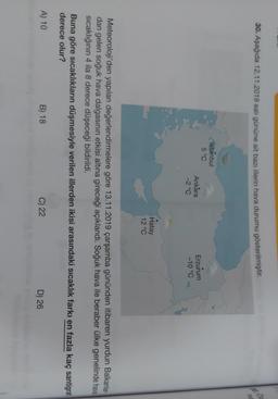 30. Aşağıda 12.11.2019 salı gününe ait bazı illerin hava durumu gösterilmiştir
.
he
Istanbul
5 °C
Ankara
-2°C
Erzurum
-10 °C
Hatay
12 °C
Meteoroloji'den yapılan değerlendirmelere göre 13.11.2019 çarşamba gününden itibaren yurdun Balkanlar-
dan gelen soğuk hava dalgasının etkisi altına gireceği açıklandı. Soğuk hava ile beraber ülke genelinde hava
Sicaklığının 4 ila 8 derece düşeceği bildirildi.
Buna göre sıcaklıkların düşmesiyle verilen illerden ikisi arasındaki sıcaklık farkı en fazla kaç santigrat
derece olur?
A) 10
B) 18
C) 22
D) 26