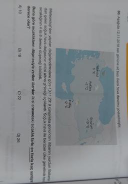 30. Aşağıda 12.11.2019 salı gününe ait bazı illerin hava durumu gösterilmiştir
.
he
Istanbul
5 °C
Ankara
-2°C
Erzurum
-10 °C
Hatay
12 °C
Meteoroloji'den yapılan değerlendirmelere göre 13.11.2019 çarşamba gününden itibaren yurdun Balkanlar-
dan gelen soğuk hava dalgasının etkisi altına gireceği açıklandı. Soğuk hava ile beraber ülke genelinde hava
Sicaklığının 4 ila 8 derece düşeceği bildirildi.
Buna göre sıcaklıkların düşmesiyle verilen illerden ikisi arasındaki sıcaklık farkı en fazla kaç santigrat
derece olur?
A) 10
B) 18
C) 22
D) 26
