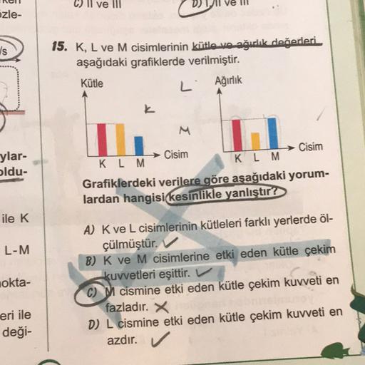 ve III
ozle-
/s
15. K, L ve M cisimlerinin kütle ve ağırlık değerleri
aşağıdaki grafiklerde verilmiştir.
Kütle
L'
Ağırlık
K
M
ylar-
oldu-
Cisim
Cisim
K L M
K L M
Grafiklerdeki verilere göre aşağıdaki yorum-
lardan hangisi kesinlikle yanlıştır?
ile K
L-M
ok
