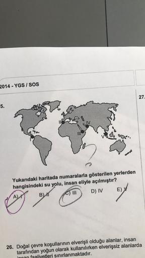 2014 - YGS / SOS
27
5.
8
Yukarıdaki haritada numaralarla gösterilen yerlerden
hangisindeki su yolu, insan eliyle açılmıştır?
E)
D) IV
C) III
A)
BIT
26. Doğal çevre koşullarının elverişli olduğu alanlar, insan
tarafından yoğun olarak kullanılırken elverişsiz alanlarda
incan faaliyetleri sınırlanmaktadır.