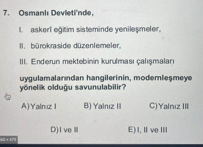 7. Osmanlı Devleti'nde,
I. askerî eğitim sisteminde yenileşmeler,
II. bürokra side düzenlemeler,
III. Enderun mektebinin kurulması çalışmaları
uygulamalarından hangilerinin, modernleşmeye
yönelik olduğu savunulabilir?
A) Yalnız!
B) Yalnız II
C) Yalnız III
DI ve II
E)I, II ve III
560 x 479