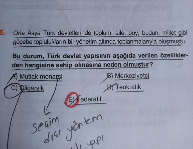 5.
Orta Asya Türk devletlerinde toplum; aile, boy, budun, millet gibi
göçebe toplulukların bir yönetim altında toplanmalarıyla oluşmuştu.
Bu durum, Türk devlet yapısının aşağıda verilen özellikler-
den hangisine sahip olmasına neden olmuştur?
Mutlak monarşi
B) Merkeziyetçi
C) Oligarşik
DI Teokratik
E Federatif
se aim
deer yöntem
gapi